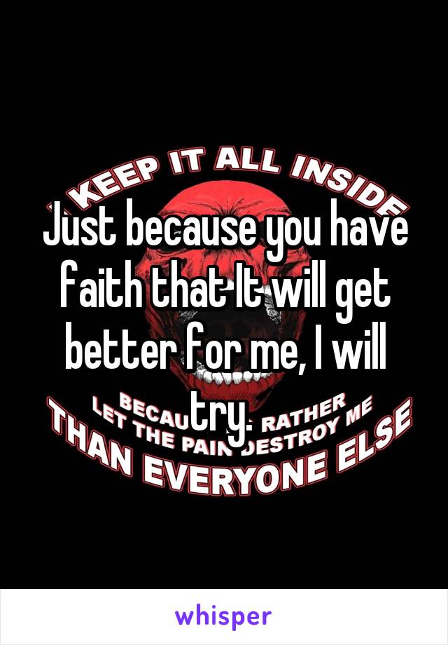 Just because you have faith that It will get better for me, I will try. 