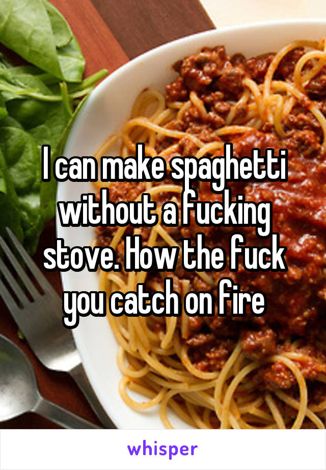 I can make spaghetti without a fucking stove. How the fuck you catch on fire