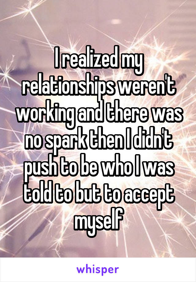 I realized my relationships weren't working and there was no spark then I didn't push to be who I was told to but to accept myself