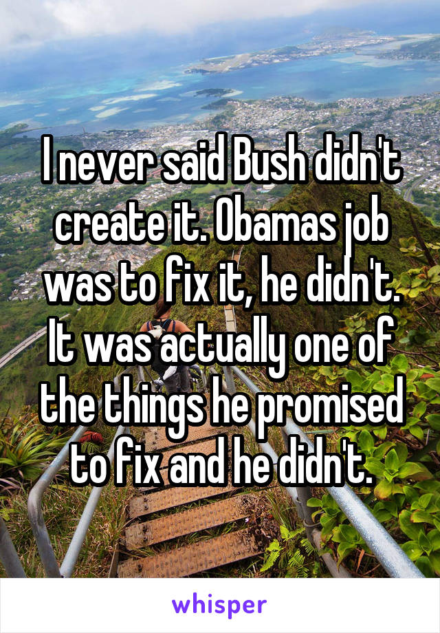 I never said Bush didn't create it. Obamas job was to fix it, he didn't. It was actually one of the things he promised to fix and he didn't.
