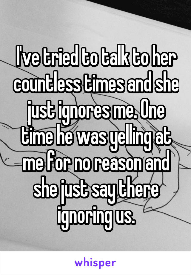 I've tried to talk to her countless times and she just ignores me. One time he was yelling at me for no reason and she just say there ignoring us.