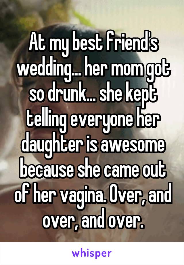 At my best friend's wedding... her mom got so drunk... she kept telling everyone her daughter is awesome because she came out of her vagina. Over, and over, and over.