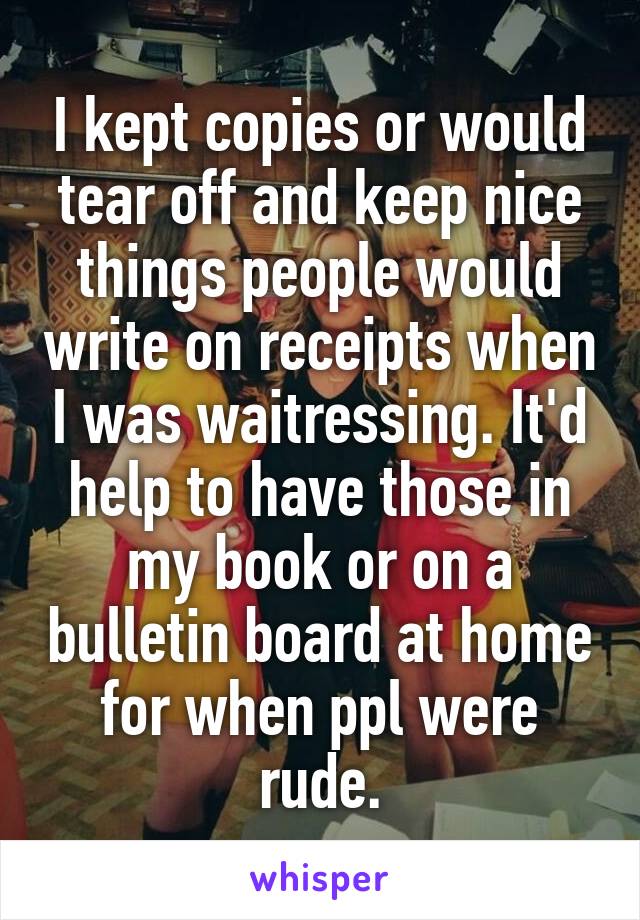 I kept copies or would tear off and keep nice things people would write on receipts when I was waitressing. It'd help to have those in my book or on a bulletin board at home for when ppl were rude.