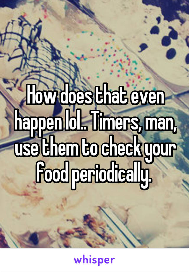 How does that even happen lol.. Timers, man, use them to check your food periodically. 