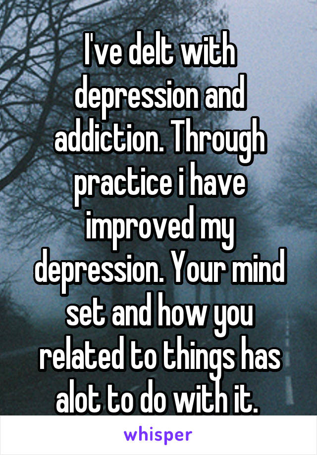 I've delt with depression and addiction. Through practice i have improved my depression. Your mind set and how you related to things has alot to do with it. 