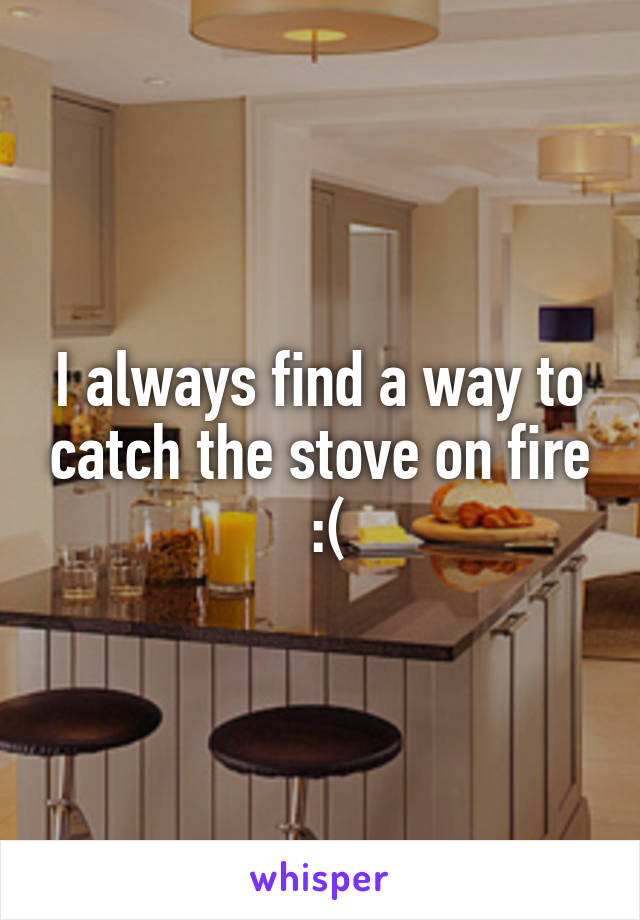 I always find a way to catch the stove on fire
 :(