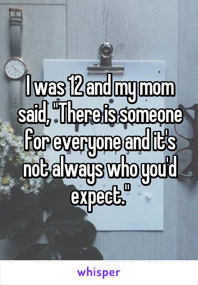 I was 12 and my mom said, "There is someone for everyone and it's not always who you'd expect."