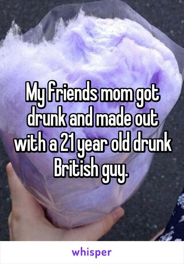 My friends mom got drunk and made out with a 21 year old drunk British guy. 