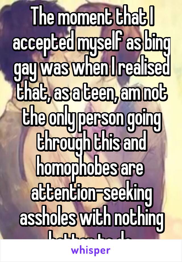 The moment that I accepted myself as bing gay was when I realised that, as a teen, am not the only person going through this and homophobes are  attention-seeking assholes with nothing better to do.