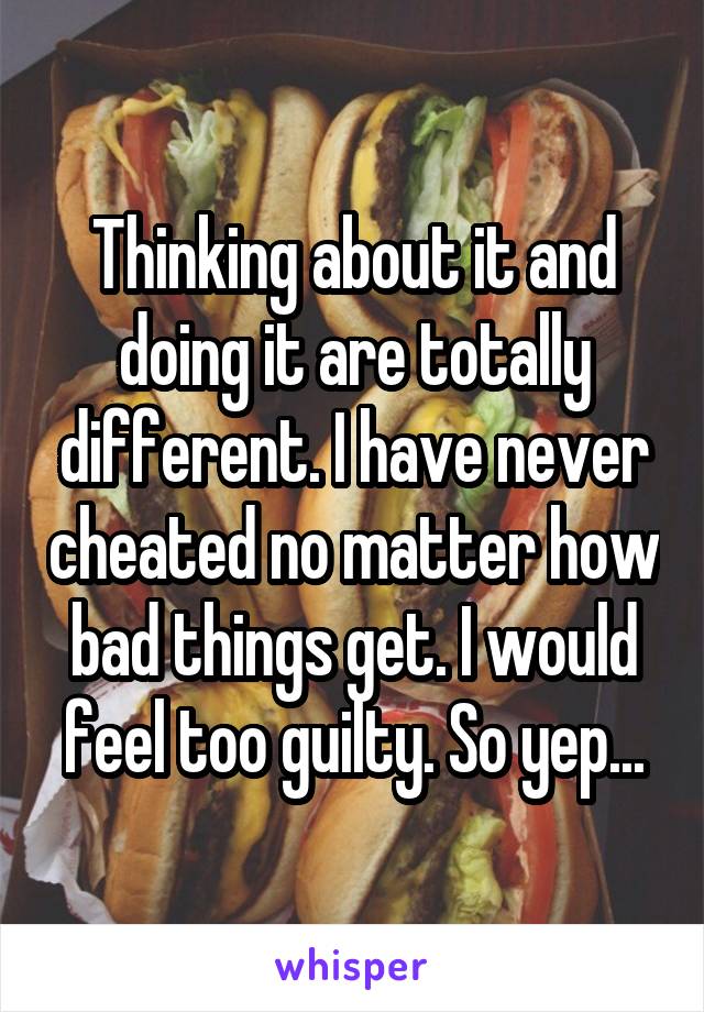 Thinking about it and doing it are totally different. I have never cheated no matter how bad things get. I would feel too guilty. So yep...