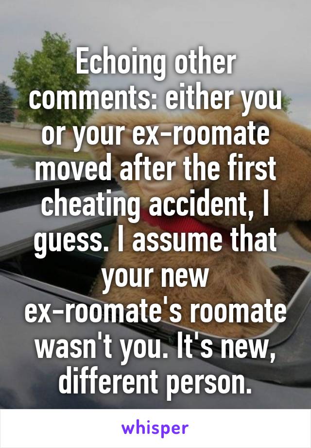 Echoing other comments: either you or your ex-roomate moved after the first cheating accident, I guess. I assume that your new ex-roomate's roomate wasn't you. It's new, different person.