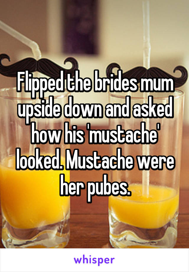 Flipped the brides mum upside down and asked how his 'mustache' looked. Mustache were her pubes.