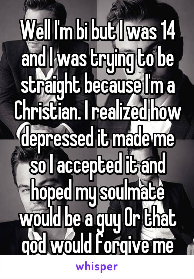 Well I'm bi but I was 14 and I was trying to be straight because I'm a Christian. I realized how depressed it made me so I accepted it and hoped my soulmate would be a guy Or that god would forgive me