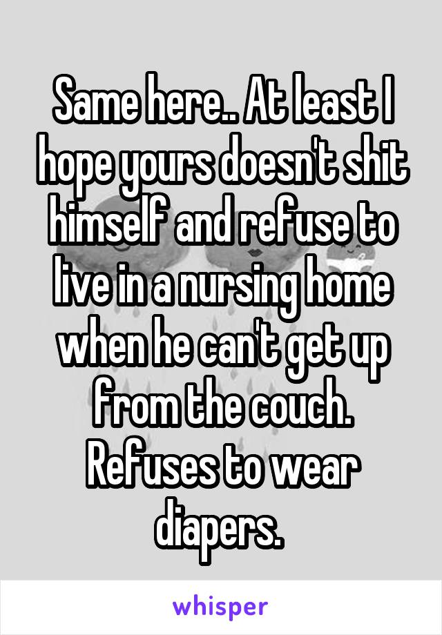 Same here.. At least I hope yours doesn't shit himself and refuse to live in a nursing home when he can't get up from the couch. Refuses to wear diapers. 