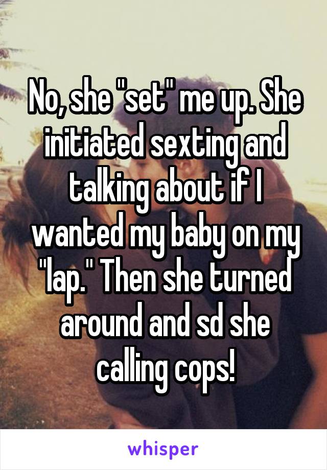 No, she "set" me up. She initiated sexting and talking about if I wanted my baby on my "lap." Then she turned around and sd she calling cops!