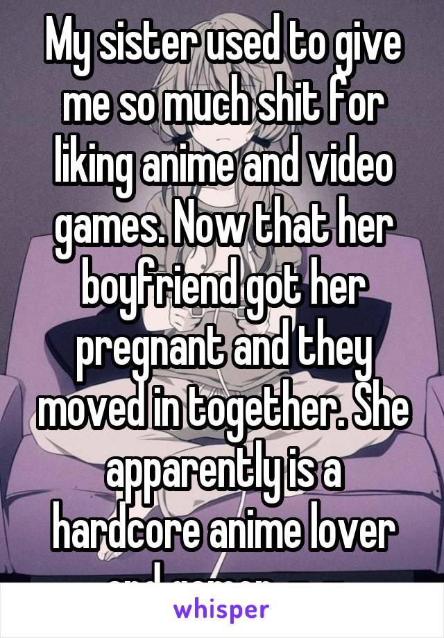 My sister used to give me so much shit for liking anime and video games. Now that her boyfriend got her pregnant and they moved in together. She apparently is a hardcore anime lover and gamer. -_-