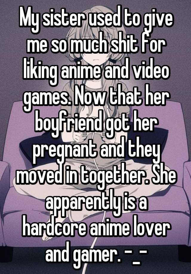 My sister used to give me so much shit for liking anime and video games. Now that her boyfriend got her pregnant and they moved in together. She apparently is a hardcore anime lover and gamer. -_-