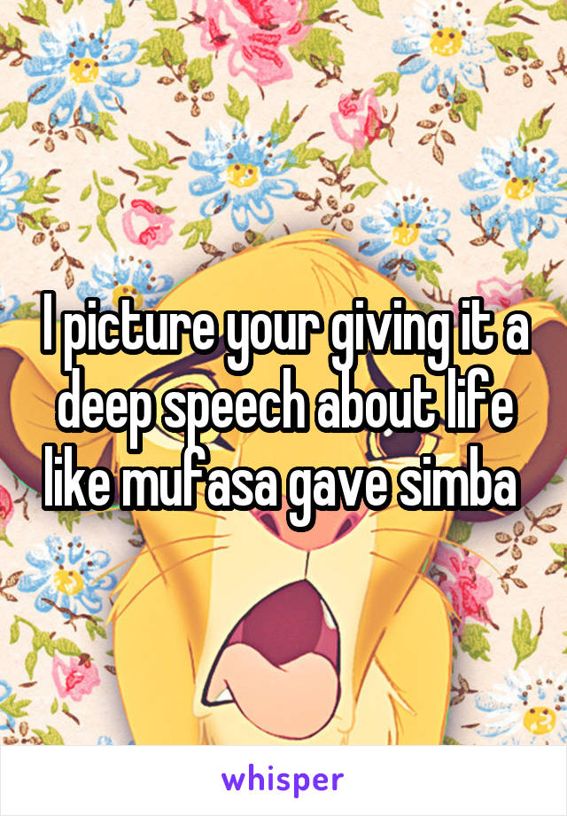 I picture your giving it a deep speech about life like mufasa gave simba 