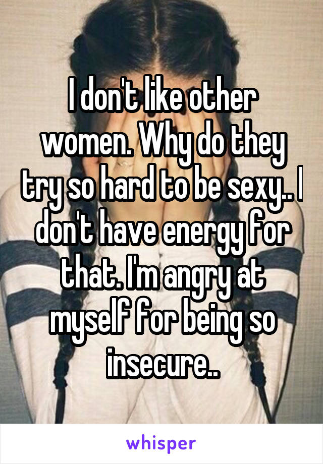 I don't like other women. Why do they try so hard to be sexy.. I don't have energy for that. I'm angry at myself for being so insecure..