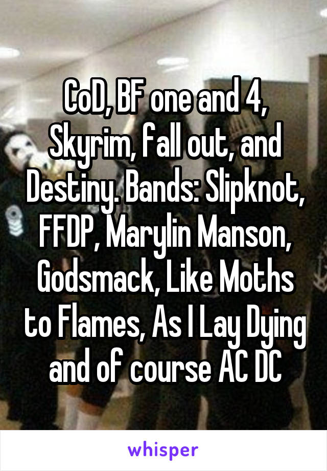 CoD, BF one and 4, Skyrim, fall out, and Destiny. Bands: Slipknot, FFDP, Marylin Manson, Godsmack, Like Moths to Flames, As I Lay Dying and of course AC DC