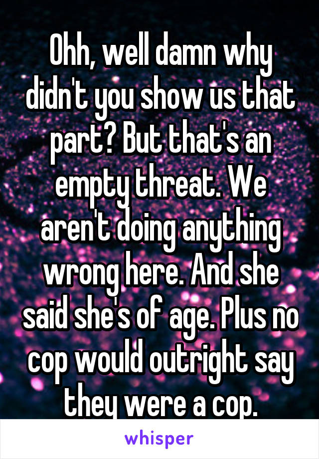 Ohh, well damn why didn't you show us that part? But that's an empty threat. We aren't doing anything wrong here. And she said she's of age. Plus no cop would outright say they were a cop.