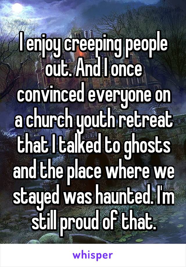 I enjoy creeping people out. And I once convinced everyone on a church youth retreat that I talked to ghosts and the place where we stayed was haunted. I'm still proud of that.