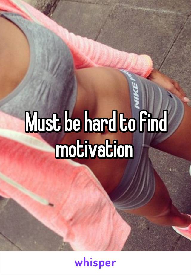 Must be hard to find motivation 