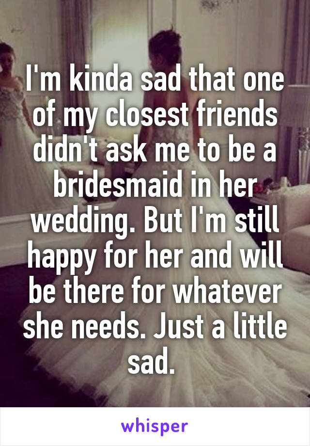 I'm kinda sad that one of my closest friends didn't ask me to be a bridesmaid in her wedding. But I'm still happy for her and will be there for whatever she needs. Just a little sad. 