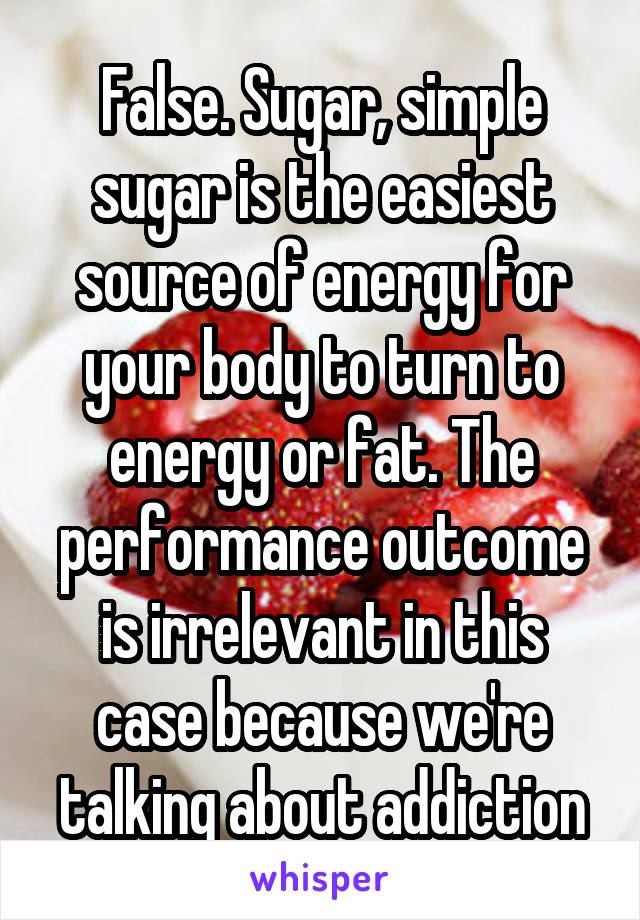 False. Sugar, simple sugar is the easiest source of energy for your body to turn to energy or fat. The performance outcome is irrelevant in this case because we're talking about addiction
