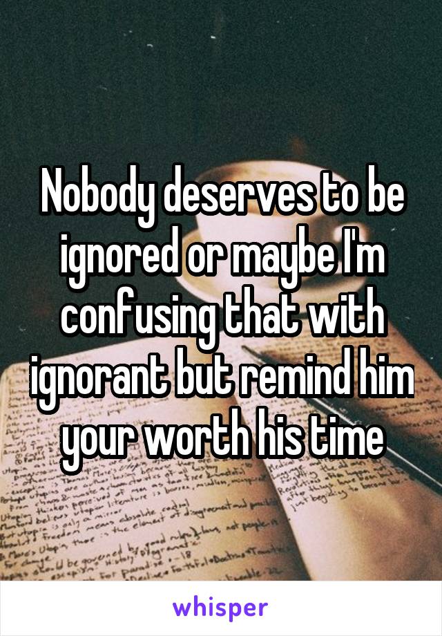 Nobody deserves to be ignored or maybe I'm confusing that with ignorant but remind him your worth his time