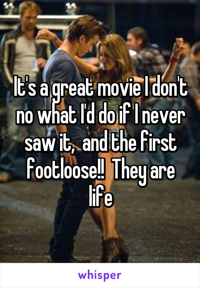 It's a great movie I don't no what I'd do if I never saw it,  and the first footloose!!  They are life