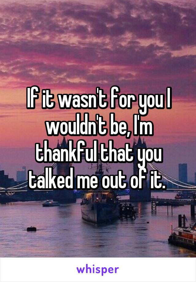 If it wasn't for you I wouldn't be, I'm thankful that you talked me out of it. 