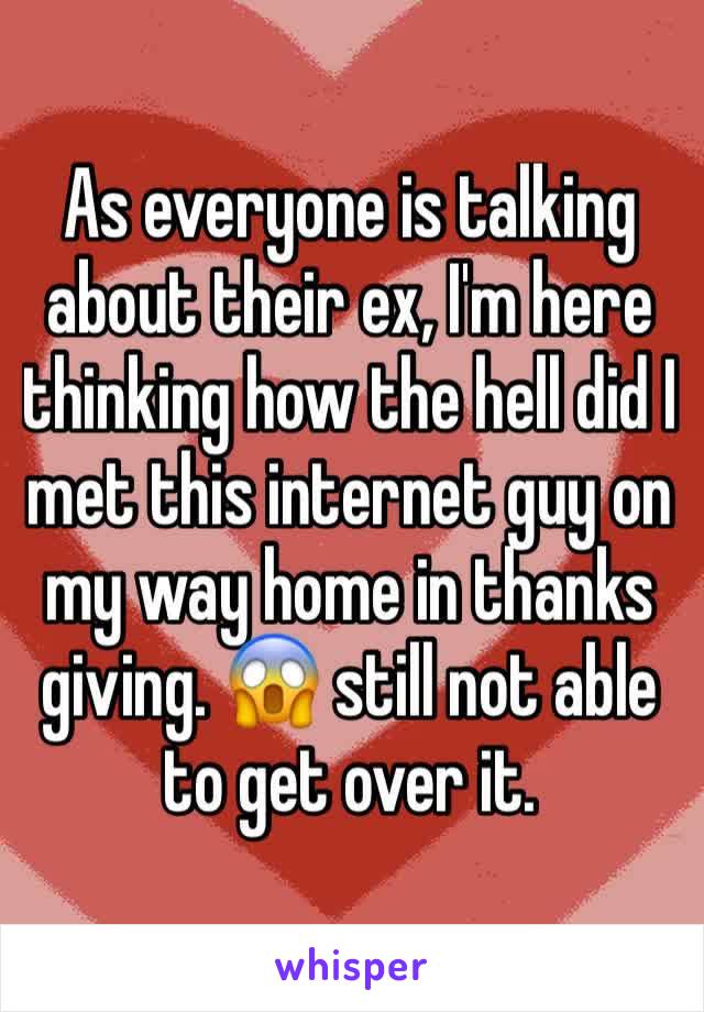As everyone is talking about their ex, I'm here thinking how the hell did I met this internet guy on my way home in thanks giving. 😱 still not able to get over it. 