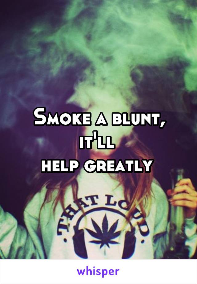 Smoke a blunt, it'll 
help greatly 