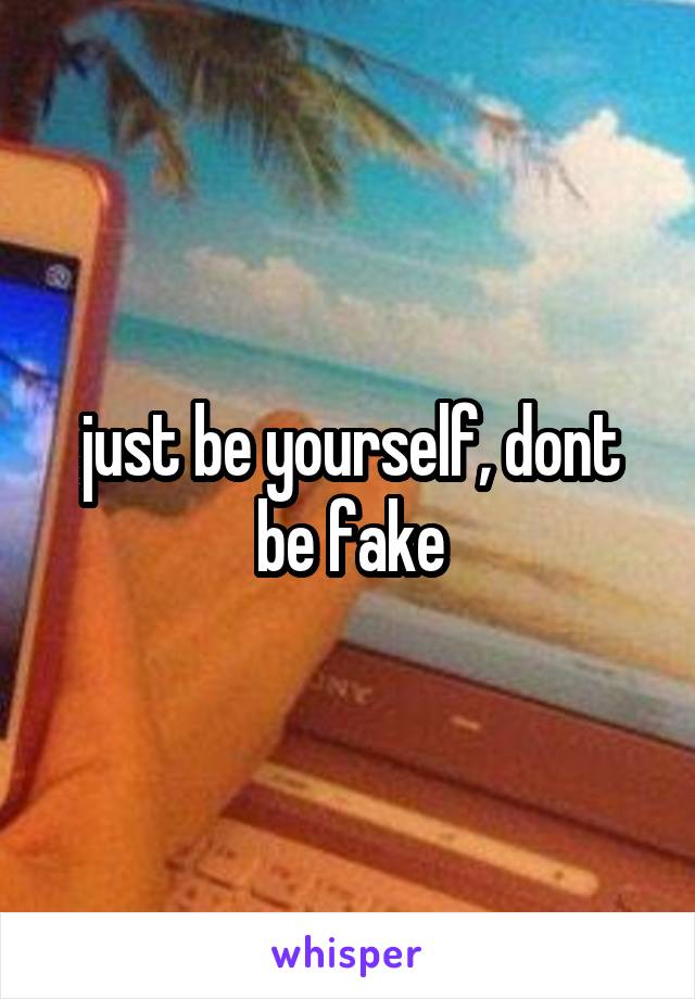 just be yourself, dont be fake
