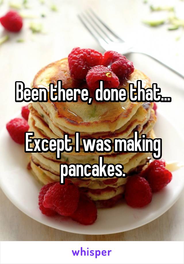 Been there, done that...

Except I was making pancakes.