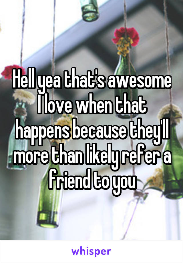 Hell yea that's awesome I love when that happens because they'll more than likely refer a friend to you