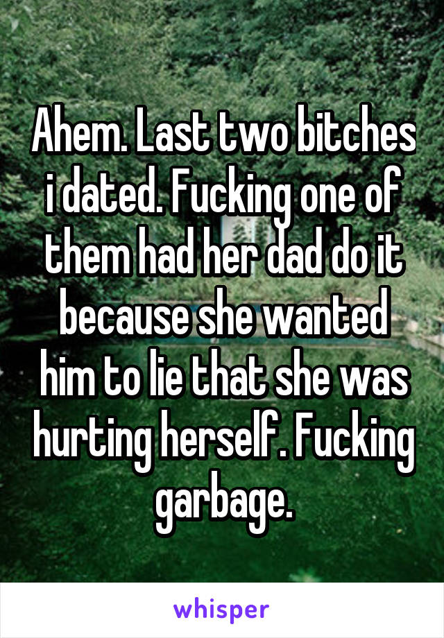 Ahem. Last two bitches i dated. Fucking one of them had her dad do it because she wanted him to lie that she was hurting herself. Fucking garbage.