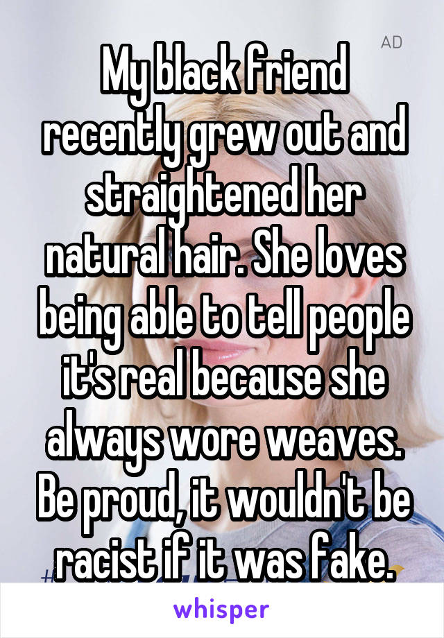 My black friend recently grew out and straightened her natural hair. She loves being able to tell people it's real because she always wore weaves. Be proud, it wouldn't be racist if it was fake.