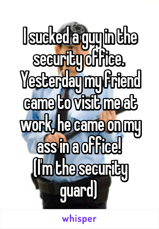 I sucked a guy in the security office.  Yesterday my friend came to visit me at work, he came on my ass in a office! 
(I'm the security guard) 