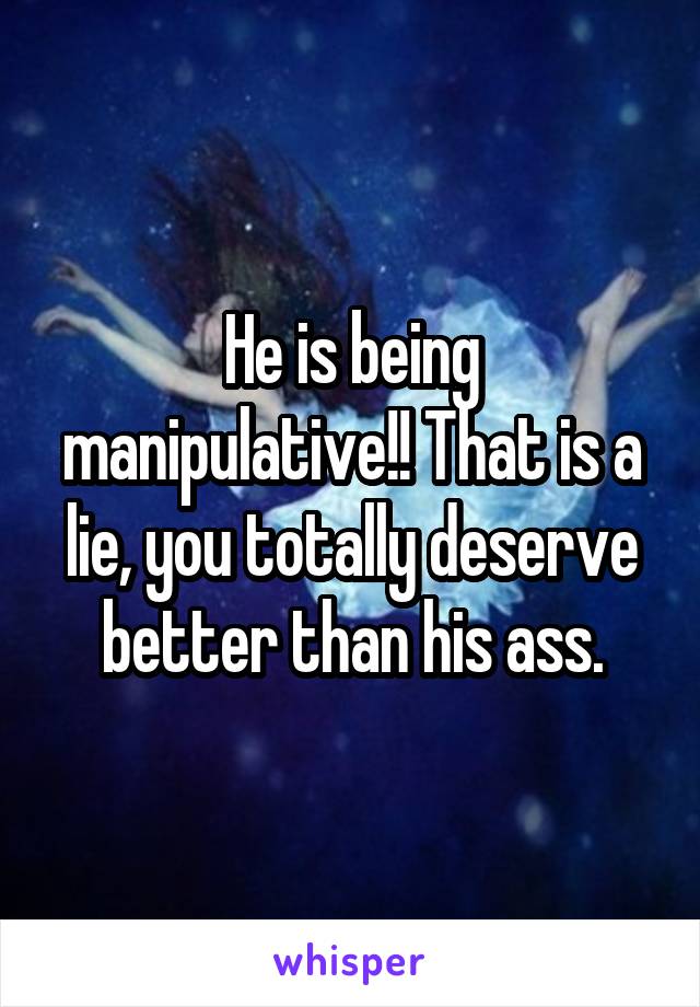 He is being manipulative!! That is a lie, you totally deserve better than his ass.