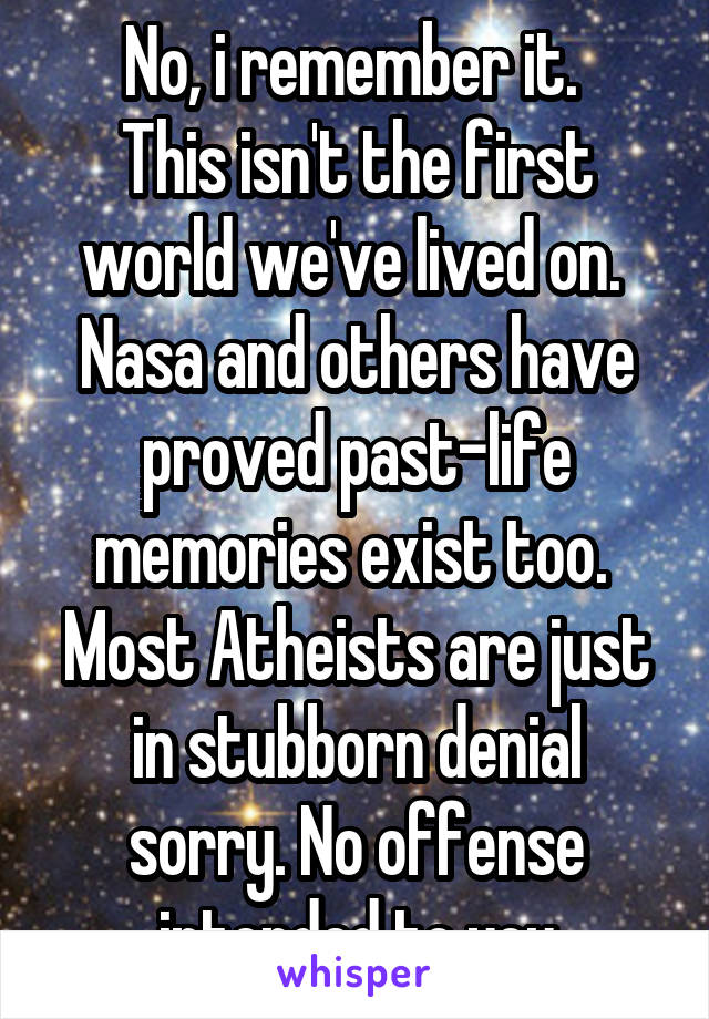 No, i remember it. 
This isn't the first world we've lived on. 
Nasa and others have proved past-life memories exist too. 
Most Atheists are just in stubborn denial sorry. No offense intended to you