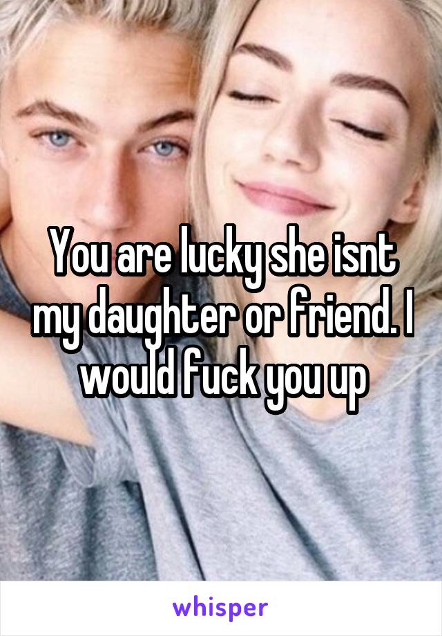 You Are Lucky She Isnt My Daughter Or Friend I Would Fuck You Up