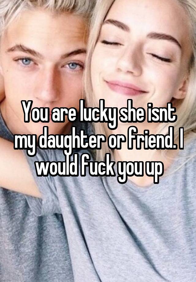 You Are Lucky She Isnt My Daughter Or Friend I Would Fuck You Up