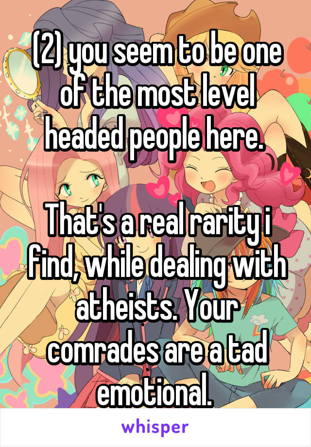 (2) you seem to be one of the most level headed people here. 

That's a real rarity i find, while dealing with atheists. Your comrades are a tad emotional. 