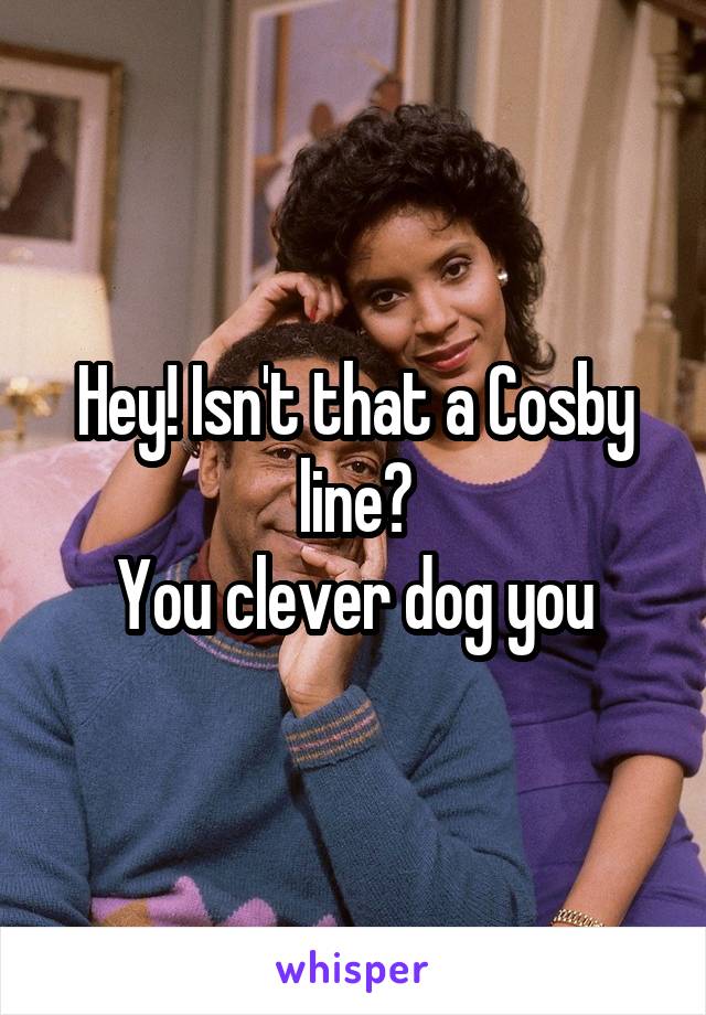 Hey! Isn't that a Cosby line?
You clever dog you