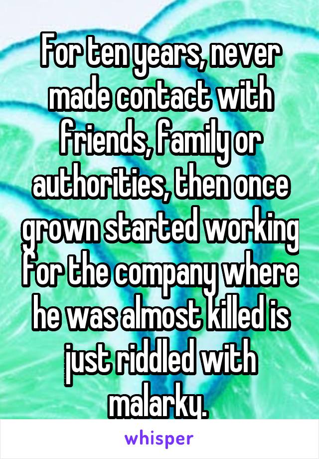 For ten years, never made contact with friends, family or authorities, then once grown started working for the company where he was almost killed is just riddled with malarky. 