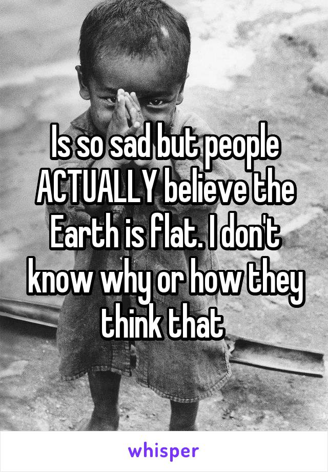 Is so sad but people ACTUALLY believe the Earth is flat. I don't know why or how they think that 
