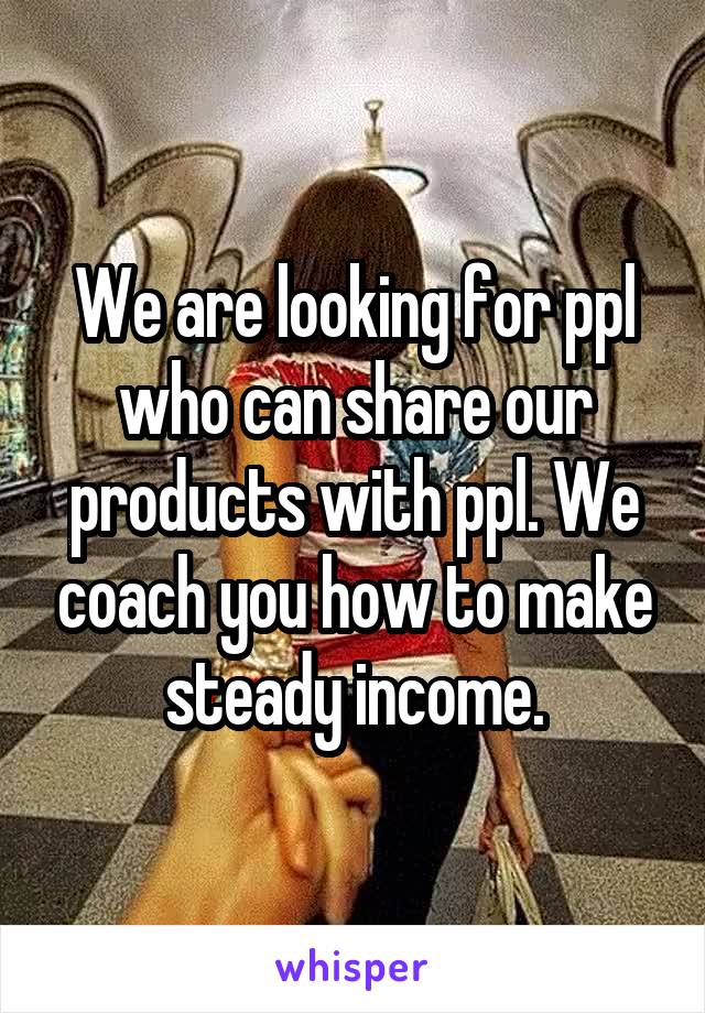 We are looking for ppl who can share our products with ppl. We coach you how to make steady income.