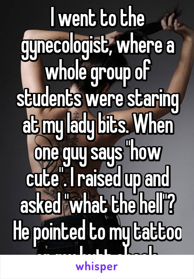 I went to the gynecologist, where a whole group of students were staring at my lady bits. When one guy says "how cute". I raised up and asked "what the hell"? He pointed to my tattoo on my butt cheek.